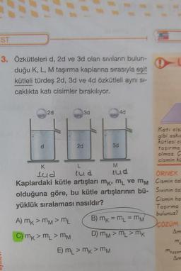 ST
3. Özkütleleri d, 2d ve 3d olan sıvıların bulun-
duğu K, L, M taşırma kaplarına sırasıyla eşit
kütleli türdes 2d, 3d ve 4d özkütleli ayni si-
caklıkta kati cisimler bırakılıyor.
2d
3d
40
2d
M
Katicis
gibi askic
30
kütlesia
taşırmo
olmaz C
cismin ke
K
L
lud lud lud
ÖRNEK
Kaplardaki kütle artışları mk, m ve mm Cismin öz
olduğuna göre, bu kütle artışlarının bü- Sivinin öz
Cismin ha
yüklük sıralaması nasıldır?
Taşırma
bulunuz?
A) mk > mM > mL B) mk = m = mm
COZOM
C) mk>m > MM
D) mm > L > mk
Am
E) mL > mk> MM
mason
Am
