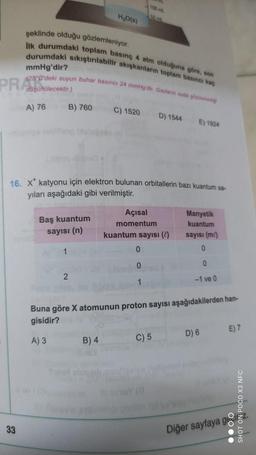 (100ml
H2O(8)
şeklinde olduğu gözlemleniyor.
ilk durumdaki toplam basınç 4 atm olduğuna göre, son
durumdaki sıkıştırılabilir akışkanların toplam basıncı kaç
mmHg'dir?
(25°C'deki suyun buhar basinci 24 mmHg'dir. Gazların suda çözünmedi
düşünülecektir.)
PR 2000
A) 76
B) 760
C) 1520
D) 1544
E) 1924
16. X* katyonu için elektron bulunan orbitallerin bazı kuantum sa-
yıları aşağıdaki gibi verilmiştir.
Baş kuantum
sayısı (n)
Açısal
momentum
kuantum sayısı ( )
Manyetik
kuantum
sayısı (m)
0
1
0
0
0
2
1
-1 ve 0
Buna göre X atomunun proton sayısı aşağıdakilerden han-
gisidir?
E) 7
D) 6
A) 3
B) 4
C) 5
SHOT ON POCO X3 NFC
33
Diğer sayfaya ge
