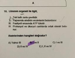 A
16. Lizozom organell lle Ilgill,
v
Tek katlı zarla çevrilidir.
II. Yapısında sindirim enzimlerini bulundurur.
III. Faaliyeti sırasında ATP tüketir.
IV. Prokaryot ve ökaryot canlılarda ortak olarak bulu-
nur.
ifadelerinden hangileri doğrudur?
C) I ve III
A) Yalnız III
D) Il ve IV
B) I ve II
E) I, Il ve IV