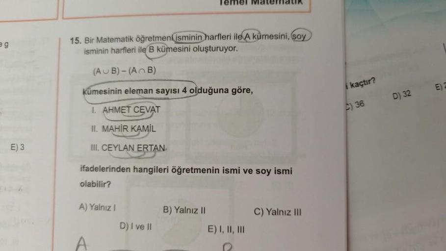 Temel MaterialIR
eg
15. Bir Matematik öğretmeni isminin harfleri ile A kümesini, soy
isminin harfleri ile B kümesini oluşturuyor.
(AUB) -(
AB)
i kaçtır?
Kümesinin eleman sayısı 4 olduğuna göre,
D) 32
I. AHMET CEVAT
C) 36
II. MAHİR KAMİL
E) 3
III. CEYLAN ER