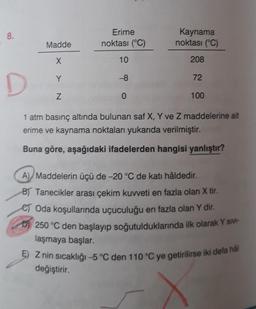 8.
Erime
noktası (°C)
Kaynama
noktası (°C)
Madde
X
10
208
Y
-8
72
D
Z
0
100
1 atm basınç altında bulunan saf X, Y ve Z maddelerine ait
erime ve kaynama noktaları yukarıda verilmiştir.
Buna göre, aşağıdaki ifadelerden hangisi yanlıştır?
A) Maddelerin üçü de -20°C de katı hâldedir.
BT Tanecikler arası çekim kuweti en fazla olan X tir.
es Oda koşullarında uçuculuğu en fazla olan Y dir.
250 °C den başlayıp soğutulduklarında ilk olarak Y siv -
laşmaya başlar.
5) Z nin sıcaklığı -5 °C den 110°C ye getirilirse iki defa hål
değiştirir.