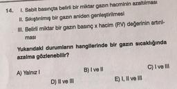 14.
1. Sabit basınçta belirli bir miktar gazın hacminin azaltılması
II. Sıkıştırılmış bir gazın aniden genleştirilmesi
III. Belirli miktar bir gazın basınç x hacim (P.V) değerinin artırıl-
masi
Yukarıdaki durumların hangilerinde bir gazın sıcaklığında
azalma gözlenebilir?
B) I ve II
C) I ve III
A) Yalnız !
D) II ve III
E) I, II ve III
