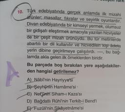 10. Türk edebiyatında gerçek anlamda ilk mizahi
arünler, masallar, fıkralar ve seyirlik oyunlardır.
Divan edebiyatında bir kimseyi yermek, olumsuz
bir gidişatı eleştirmek amacıyla yazılan hicviyeler
de bir çeşit mizah ürünüydü. Bu tür metinlerde
abartılı bir dil kullanılır ve hicvedilen kişi âdeta
yerin dibine geçirilmeye çalışılırdı. bu bağ-
lamda akla gelen ilk örneklerden biridir.
Bu parçada boş bırakılan yere aşağıdakiler-
den hangisi getirilemez?
A) Nâbî'nin Hayriyye'si
B) Şeyhî'nin Harnâme'si
C) Nef'i'nin Siham-ı Kaza'sı
D) Bağdatli Rûhî'nin Terkib-i Bendi
E) Fuzûli'nin Şikâyetnâme'si
