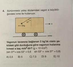 4. Sürtünmesiz yatay düzlemdeki vagon a büyüklü-
ğündeki ivme ile hızlanıyor.
37°
a
m = 2kg
yatay
Vagonun tavanına bağlanan 2 kg'lık cisim şe-
kildeki gibi durduğuna göre vagonun hızlanma
ivmesi a kaç m/s2'dir? (g = 10 m/s2)
(sin 37°= cos 53° = 0,6 sin 53° = cos 37° = 0,8)
A) 2,5
B) 5
C) 7,5
D) 9
E) 10
