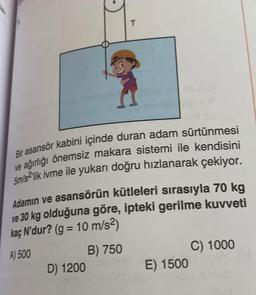 T
Bir asansör kabini içinde duran adam sürtünmesi
ve ağırlığı önemsiz makara sistemi ile kendisini
5m/slik ivme ile yukarı doğru hızlanarak çekiyor.
Adamın ve asansörün kütleleri sırasıyla 70 kg
ve 30 kg olduğuna göre, ipteki gerilme kuvveti
kaç N'dur? (g = 10 m/s2)
A) 500
B) 750
C) 1000
D) 1200
E) 1500
