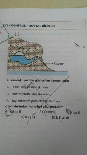 TYT / KONTROL - SOSYAL BİLİMLER
B.
→ Kaynak
Yukarıdaki şekilde gösterilen kaynak için;
1.
belirli aralıklarla fışkırması,
II. bol miktarda kireç içermesi,
III. fay hatlarıyla paralellik göstermesi
özelliklerinden hangileri söylenebilir?
A) Yalnız II
B) Yalnız
II
D) II ve III
EXIII ve III
I ve II