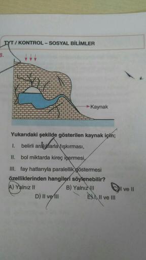 TYT / KONTROL - SOSYAL BİLİMLER
B.
→ Kaynak
Yukarıdaki şekilde gösterilen kaynak için;
1.
belirli aralıklarla fışkırması,
II. bol miktarda kireç içermesi,
III. fay hatlarıyla paralellik göstermesi
özelliklerinden hangileri söylenebilir?
A) Yalnız II
B) Yal