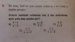 6.
Bir araç, belli bir yolu saatte ortalama x km hızla y
saatte almıştır.
Aracın saatteki ortalama hızı 2 km arttırılırsa,
aynı yolu kaç saatte alır?
X-y
X-2
X.y
A)
B)
X-2
x.y
X+2
Xoy
x.y
D)
E)
x.y +2
x.y-2
C)
