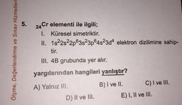 5.
Ölçme, Değerlendirme ve Sınav Hizmetleri
24 Cr elementi ile ilgili;
1. Küresel simetriktir.
II. 1822s22p63s23p64s23d4 elektron dizilimine sahip-
tir.
III. 4B grubunda yer alır.
yargılarından hangileri yanlıştır?
A) Yalnız III.
B) I ve II. C) I ve III.
E) I, II ve III.
D) Il ve III.
