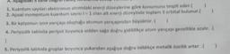 A.
aki stane
)
1. Kuantum sayıları elektronun atomdaki enerji düzeylerine göre konumunu tespit eder.
2. Açısal momentum kuantum sayısı 1 = 1 olan alt enerji düzeyinde toplam 3 orbital bulunur.
3. Bir katyonun iyon yarıçapı oluştuğu atomun yarıçapından büyüktür. )
4. Periyodik tabloda periyot boyunca soldan sağa doğru gidildikçe atom yarıçapı genellikle azalır.
2
5. Periyodik tabloda gruplar boyunca yukarıdan aşağıya doğru inildikçe metalik özellik artar..
)
