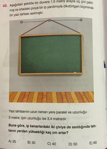 40. Aşağıdaki şekilde bir duvara 1,5 metre arayla üç çivi çakıl-
mış ve ortadaki çiviye bir ip yardımıyla dikdörtgen biçiminde
bir yazı tahtası asılmıştır.
INTER
Yazı tahtasının uzun kenarı yere paralel ve uzunluğu
3 metre, ipin uzunluğu ise 3,4 metredir.