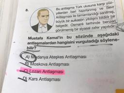 8.
Bu antlaşma Türk ulusuna karşı yüz-
yıllardan beri hazırlanmış ve Sevr
Antlaşması ile tamamlandığı sanılmış,
büyük bir suikastın yıkılışını bildirir bir
belgedir. Osmanlı tarihinde benzeri
görülmemiş bir siyasal zafer yapıtıdır.
Mustafa Kemal'in bu sözünde aşağıdaki
antlaşmalardan hangisini vurguladığı söylene-
bilir?
A) Mydanya Ateşkes Antlaşması
B) Moskova Antlaşması
© Lozan Antlaşması
D) Kars Antlaşması
