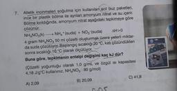 7.
Atletik incinmeleri soğutma için kullanılan acil buz paketleri,
ince bir plastik bölme ile ayrılan amonyum nitrat ve su içerir.
Bölme kırıldığında, amonyum nitrat aşağıdaki tepkimeye göre
çözünür.
NH4NO3(k) NH4+ (suda) + NO3- (suda) AH>0
4 gram NH4NO3 50 ml çözelti oluşturmak üzere yeterli miktar-
da suda çözülüyor. Başlangıç sıcaklığı 20 °C, katı çözündükten
sonra sıcaklığı 10 °C olarak ölçülüyor.
Buna göre, tepkimenin entalpi değişimi kaç kJ dür?
(Çözelti yoğunluğu olarak 1,0 g/mL ve özgül isi kapasitesi
4,18 J/gºC kullanınız, NH4NO3 : 80 g/mol)
23
C) 41,8
B) 20,09
A) 2,09