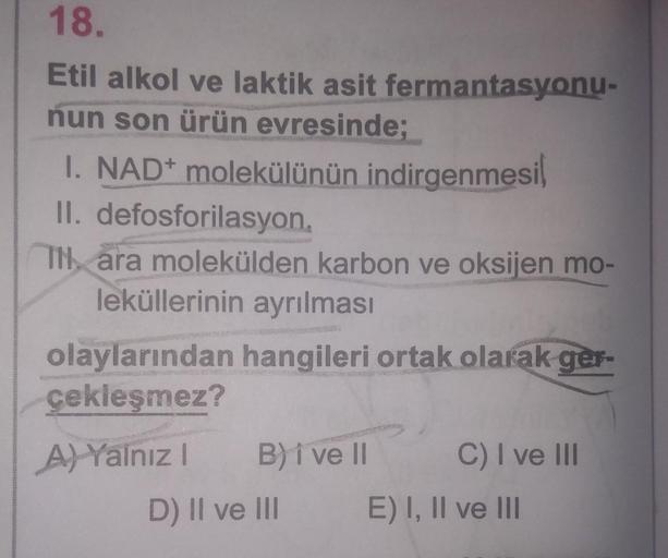 18.
Etil alkol ve laktik asit fermantasyonu-
nun son ürün evresinde;
I. NAD+ molekülünün indirgenmesi
II. defosforilasyon
TH, ara molekülden karbon ve oksijen mo-
leküllerinin ayrılması
olaylarından hangileri ortak olarak ger-
çekleşmez?
A) Yalnız B) i ve