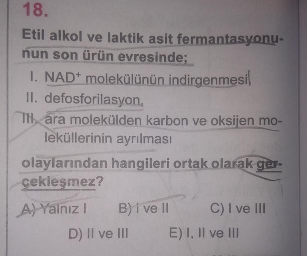 18.
Etil alkol ve laktik asit fermantasyonu-
nun son ürün evresinde;
I. NAD+ molekülünün indirgenmesi
II. defosforilasyon
TH, ara molekülden karbon ve oksijen mo-
leküllerinin ayrılması
olaylarından hangileri ortak olarak ger-
çekleşmez?
A) Yalnız B) i ve 