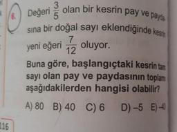 6.
yeni eğeri
3
olan bir kesrin pay ve paydo
5
sina bir doğal sayı eklendiğinde kesin
7
oluyor.
12
Buna göre, başlangıçtaki kesrin tam
sayı olan pay ve paydasının toplam
aşağıdakilerden hangisi olabilir?
A) 80 B) 40 C) 6 D) -5 E) -40
116