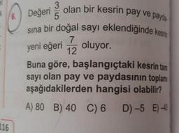 6.
yeni eğeri
3
olan bir kesrin pay ve paydo
5
sina bir doğal sayı eklendiğinde kesin
7
oluyor.
12
Buna göre, başlangıçtaki kesrin tam
sayı olan pay ve paydasının toplam
aşağıdakilerden hangisi olabilir?
A) 80 B) 40 C) 6 D) -5 E) -40
116
