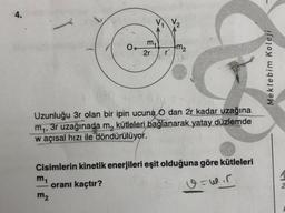 4.
V2
mi
2r
m₂
Mektebim Koleji
Uzunluğu 3r olan bir ipin ucuna
0 dan 2r kadar uzağına
mq, 3r uzağınada m, kütleleri bağlanarak yatay düzlemde
waçısal hızı ile döndürülüyor.
Cisimlerin kinetik enerjileri eşit olduğuna göre kütleleri
mt
orani kaçtır?
m2
v-wir
N