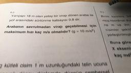 9-)
6-)
Yarıçapı 18 m olan yatay bir virajı dönen araba ile
yol arasındaki sürtünme katsayısı 0,8 dir.
Arabanın savrulmadan virajı geçebilmesi için
maksimum hızı kaç m/s olmalıdır? (g = 10 m/s?)
Burim karelere bo
müs koordinat duz
ne m ve 2m
cisimler şekild
yerleştirilmişti
Buna göre
X ekseni
kas md
kütleli eisim 1 m uzunluğundaki telin ucuna