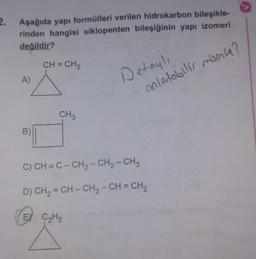 2.
Aşağıda yapı formülleri verilen hidrokarbon bileşikle-
rinden hangisi siklopenten bileşiğinin yapı izomeri
değildir?
CH = CH2
Detaylı
A)
anlatabilir misin?
CH
B)
C) CH = C - CH2 - CH2 - CH3
D) CH2 = CH - CH2 - CH = CH2
EX C₂H5
