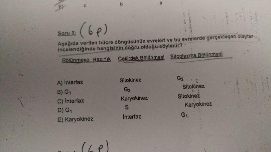 C
(6p)
Soru:
Aşağıda verilen hücre döngüsünün evreleri ve bu evrelerde gerçekleşen olaylar
incelendiğinde hangisinin doğru olduğu söylenir?
Bölünmeye Hazıdık Sekirdek Bölünmesi Siloplazma Bölünmesi
Sitokinez
A) Interfaz
B) G1
C) Interfaz
D) G1
E) Karyokine