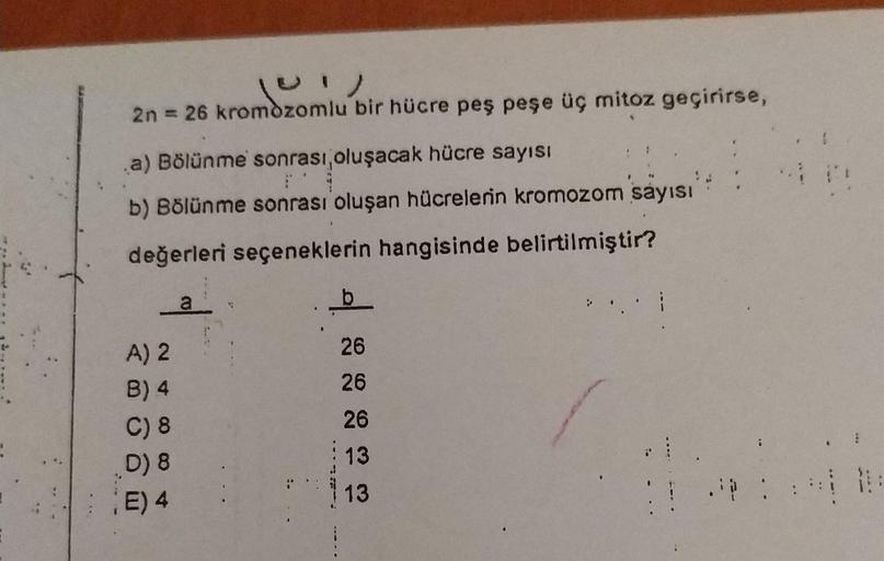 )
2n = 26 kromozomlu bir hücre peş peşe üç mitoz geçirirse,
nozomi
a) Bölünme sonrası, oluşacak hücre sayısı
b) Bölünme sonrası oluşan hücrelerin kromozom sayısı
değerleri seçeneklerin hangisinde belirtilmiştir?
a
b
A) 2
B) 4
C) 8
D) 8
E) 4
26
26
26
13
13