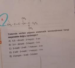 5.
CH3
CH3 - C= C - CH - C - C2H5
II
CH
Yukarıda verilen yapının sistematik isimlendirmesi hangi
seçenekte doğru verilmiştir?
A) 4,5 - dimetil - 2-hepzin - 5-en
B) 3,4 - dimetil-3-hepzin - 5-in
C) 3-metil - 2-etil - 1-hekzen - 4-in
D) 2-etil-3-metil-1-hekzen - 4-in
E) 2-propin - 3-etil - 3-büten
