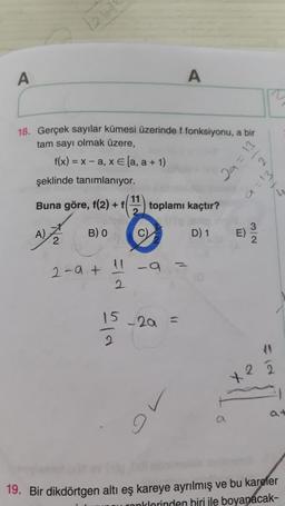 1260
A
A
18. Gerçek sayılar kümesi üzerinde f fonksiyonu, a bir
tam sayı olmak üzere,
f(x) = x - a, x € [a, a + 1)
şeklinde tanımlanıyor.
2a=13
a=13
/L
Buna göre, f(2) +
11
2
toplamı kaçtır?
B) O
D) 1
2
2-a +
-a
2
15
9
-20 -
0
2
9
19. Bir dikdörtgen altı eş kareye ayrılmış ve bu kareler
monklorinden biri ile boyanacak-
