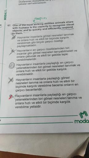 uluslararası düzeylerde
çabalar sarf edilmektedir.
MODADİL
e
Harpic,
67. One of the most striking abilities animals share
with humans is the capacity to recognize visual
objects, and to quickly and efficiently respond
to them.
Hayvanlar insanlarla görsel nesneleri tanımak
ve onlara hızlı ve etkili bir biçimde karşılık
verebilmek gibi birçok çarpıcı özelliği
paylaşmaktadır.
Hayvanların en çarpıcı özelliklerinden biri
insanlar gibi görsel nesneleri tanıyabilmeleri ve
onlara çabucak ve etkili bir şekilde tepki
verebilmeleridir.
Hayvanların insanlarla paylaştığı en çarpıcı
yeteneklerinden biri görsel nesneleri tanımak ve
onlara hızlı ve etkili bir şekilde karşılık
verebilmektir.
Hayvanların insanlarla paylaştığı görsel
nesneleri tanıma ve onlara hızlı ve etkili bir
biçimde karşılık verebilme becerisi onların en
çarpıcı becerileridir.
E Hayvanların insanlarla paylaştığı en çarpıcı
yeteneklerinden biri görsel nesneleri tanıma ve
onlara hızlı ve etkili bir biçimde karşılık
verebilme yetisidir.
7
moda