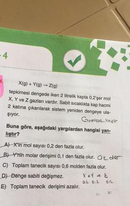 -4
X(g) + Y(g) → Z(9)
tepkimesi dengede iken 2 litrelik kapta 0,2'şer mol
X, Y ve z gazları vardır. Sabit sicaklıkta kap hacmi
2 katına çıkarılarak sistem yeniden dengeye ula-
şiyor.
Guerriere laser
Buna göre, aşağıdaki yargılardan hangisi yan-
liştır?
AL X'in mol sayısı 0,2 den fazla olur.
B) Ynin molar derişimi 0,1 den fazla olur. az de
C) Toplam tanecik sayısı 0,6 molden fazla olur.
D) Denge sabiti değişmez. X + 4 - 2
012 02 OIL
E) Toplam tanecik derişimi azalır.
01