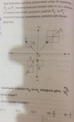 Eşit bölmelere ayrılmış sürtünmesiz yatay bir düzlemde,
PK ve P, momentumlanıyla hareket eden Kve L cisimleri
O noktasında esnek çarpışma yaparak Pk ve P:
momentumlarıyla hareketlerine şekildeki gibi devam
ediyorlar.
7
+y
K
O
PL
P:
Cisimlerin kütleleri mk vemolduğuna göre,
oranı kaçtır?
m
(Birim kareler özdeştir.)
A3
B) 2
C) 1
D)
D)
N/W
E)
