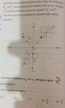 Eşit bölmelere ayrılmış sürtünmesiz yatay bir düzlemde,
PK ve P, momentumlanıyla hareket eden Kve L cisimleri
O noktasında esnek çarpışma yaparak Pk ve P:
momentumlarıyla hareketlerine şekildeki gibi devam
ediyorlar.
7
+y
K
O
PL
P:
Cisimlerin kütleleri mk vemolduğuna göre,
oranı kaçtır?
m
(Birim kareler özdeştir.)
A3
B) 2
C) 1
D)
D)
N/W
E)
