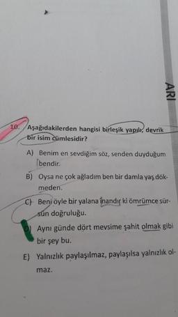 ARI
10. Aşağıdakilerden hangisi birleşik yapık, devrik
bir isim cümlesidir?
A) Benim en sevdiğim söz, senden duyduğum
bendir.
B) Oysa ne çok ağladım ben bir damla yaş dök-
meden.
C) Beni öyle bir yalana inandır ki ömrümce sür-
sün doğruluğu.
Aynı günde dört mevsime şahit olmak gibi
bir şey bu.
E) Yalnızlık paylaşılmaz, paylaşılsa yalnızlık ol-
maz.
