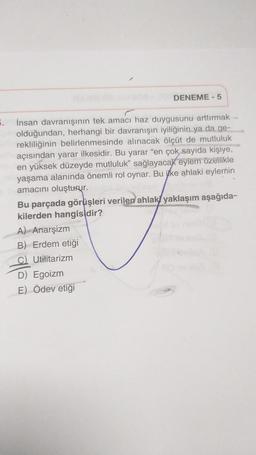 DENEME - 5
5.
İnsan davranışının tek amacı haz duygusunu arttırmak
olduğundan, herhangi bir davranışın iyiliğinin ya da ge-
rekliliğinin belirlenmesinde alınacak ölçüt de mutluluk
açısından yarar ilkesidir. Bu yarar “en çok sayıda kişiye,
en yüksek düzeyde mutluluk” sağlayacak eylem özellikle
yaşama alanında önemli rol oynar. Bu itke ahlaki eylemin
amacını oluşturur.
Bu parçada görüşleri verilen ahlaki yaklaşım aşağıda-
kilerden hangisidir?
A) Anarşizm
B) Erdem etiği
C) Utilitarizm
D) Egoizm
E) Ödev etiği