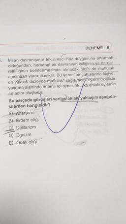 DENEME - 5
5.
İnsan davranışının tek amacı haz duygusunu arttırmak
olduğundan, herhangi bir davranışın iyiliğinin ya da ge-
rekliliğinin belirlenmesinde alınacak ölçüt de mutluluk
açısından yarar ilkesidir. Bu yarar “en çok sayıda kişiye,
en yüksek düzeyde mutluluk” sağlayacak eylem özellikle
yaşama alanında önemli rol oynar. Bu itke ahlaki eylemin
amacını oluşturur.
Bu parçada görüşleri verilen ahlaki yaklaşım aşağıda-
kilerden hangisidir?
A) Anarşizm
B) Erdem etiği
C) Utilitarizm
D) Egoizm
E) Ödev etiği
