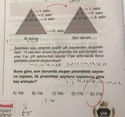 1. satır
4 6 -2. satır
8 10 12 3. satır
3 1. satır
6 8 2. satır
9 11 13 -3. satır
15. satır
ilk durum
Son durum
1
Şekildeki sayı piramidi pozitif çift sayılardan oluşmak-
tadır. 15 satırdan oluşan bu piramitte tek satırlardaki sa-
yılar l'er, çift satırlardaki sayılar 2'şer arttırılarak ikinci
şekildeki piramit oluşturuluyor.
-) 14, 16, 18,
3- 12, 14, 16, 18, 2
Buna göre, son durumda oluşan piramitteki sayıla-
rin toplamı, ilk piramitteki sayıların toplamına göre
kaç artmıştır?
1-) 22 se, at none
A) 106
B) 132
C) 164
D) 170
E) 176
temli
Flışan
zanır
VIP
deneme
