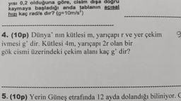 yısı 0,2 olduğuna göre, cisim dışa dogru
kaymaya başladığı anda tablanın acısal
hızı kaç rad/s dir? (g=10m/s2)
4. (10p) Dünya'nın kütlesi m, yarıçapı r ve yer çekim
ivmesi g'dir. Kütlesi 4m, yarıçapı 2r olan bir
gök cismi üzerindeki çekim alanı kaç g'dir?
5. (10p) Yerin Güneş etrafında 12 ayda dolandığı biliniyor.