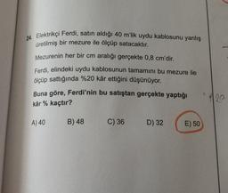 24. Elektrikçi Ferdi, satın aldığı 40 m'lik uydu kablosunu yanlış
üretilmiş bir mezure ile ölçüp satacaktır.
Mezurenin her bir cm aralığı gerçekte 0,8 cm'dir.
Ferdi, elindeki uydu kablosunun tamamını bu mezure ile
ölçüp sattığında %20 kâr ettiğini düşünüyor.
Buna göre, Ferdi'nin bu satıştan gerçekte yaptığı
kâr % kaçtır?
A) 40
B) 48
C) 36
D) 32
E) 50