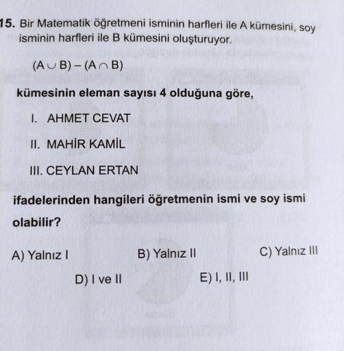 15. Bir Matematik öğretmeni isminin harfleri ile A kümesini, soy
isminin harfleri ile B kümesini oluşturuyor.
(AUB) - (A n B)
kümesinin eleman sayısı 4 olduğuna göre,
I. AHMET CEVAT
II. MAHİR KAMİL
III. CEYLAN ERTAN
ifadelerinden hangileri öğretmenin ismi 