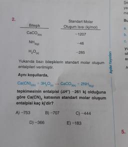 Şe
yas
me
2.
Bu
Bileşik
Standart Molar
Oluşum Isisi (kj/mol)
a.
CaCO3(k)
-1207
b.
NH3(g)
C.
-46
H2O(s)
-285
yu
ol
es
Yukarıda bazı bileşiklerin standart molar oluşum
entalpileri verilmiştir.
Aydın Yayınları
A
Aynı koşullarda,
Ca(CN)2(x) + 3H,09) - CaCO3(k) + 2NH3(g)
tepkimesinin entalpisi (AH) -261 kj olduğuna
göre Ca(CN), katısının standart molar oluşum
entalpisi kaç kj'dir?
A) -753
B) -707
C) -444
D-366
E) -183
5
.