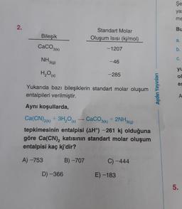 Şe
yas
me
2.
Bu
Bileşik
Standart Molar
Oluşum Isisi (kj/mol)
a.
CaCO3(k)
-1207
b.
NH3(g)
C.
-46
H2O(s)
-285
yu
ol
es
Yukarıda bazı bileşiklerin standart molar oluşum
entalpileri verilmiştir.
Aydın Yayınları
A
Aynı koşullarda,
Ca(CN)2(x) + 3H,09) - CaCO3(k) + 2NH3(g)
tepkimesinin entalpisi (AH) -261 kj olduğuna
göre Ca(CN), katısının standart molar oluşum
entalpisi kaç kj'dir?
A) -753
B) -707
C) -444
D-366
E) -183
5
.
