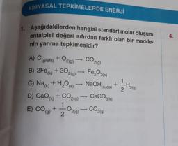 KİMYASAL TEPKİMELERDE ENERJİ
1. Aşağıdakilerden hangisi standart molar oluşum
entalpisi değeri sıfırdan farklı olan bir madde-
nin yanma tepkimesidir?
4.
CO2(0)
A) (grafit) + O2(9)
B) 2Fe(x) + 302(9) — Fe,O3(6)
C) Nak) + H2O (5) NaOH
D) CaO + CO2(g)
+
(suda)
1
-H2(g)
2.
CaCO3(k)
E) CO (O)
1
+
2
O219)
CO
2(g)