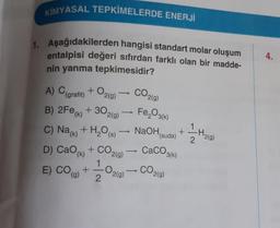 KİMYASAL TEPKİMELERDE ENERJİ
1. Aşağıdakilerden hangisi standart molar oluşum
entalpisi değeri sıfırdan farklı olan bir madde-
nin yanma tepkimesidir?
4.
CO2(0)
A) (grafit) + O2(9)
B) 2Fe(x) + 302(9) — Fe,O3(6)
C) Nak) + H2O (5) NaOH
D) CaO + CO2(g)
+
(suda)
1
-H2(g)
2.
CaCO3(k)
E) CO (O)
1
+
2
O219)
CO
2(g)
