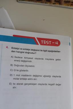 TEST-4
4.
Entalpi ve entalpi değişimi ile ilgili aşağıdakiler-
den hangisi doğrudur?
A) Sadece kimyasal olaylarda meydana gelen
enerji değişimidir.
B) Doğrudan ölçülebilir.
C) Q ile gösterilir.
D) 1 mol maddenin değişime uğradığı olaylarda
molar entalpi adını alır.
E) Isı alarak gerçekleşen olaylarda negatif değer
alır.