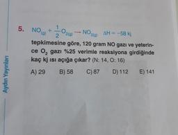5. NOG)
0
NO219)
1
+
2
2(g)
AH = -58 kj
tepkimesine göre, 120 gram NO gazı ve yeterin-
ce 0, gazı %25 verimle reaksiyona girdiğinde
kaç kj isi açığa çıkar? (N: 14, O: 16)
C) 87 D) 112
Aydın Yayınları
A) 29
B) 58
E) 141