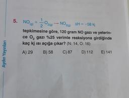 5. NOG)
0
NO219)
1
+
2
2(g)
AH = -58 kj
tepkimesine göre, 120 gram NO gazı ve yeterin-
ce 0, gazı %25 verimle reaksiyona girdiğinde
kaç kj isi açığa çıkar? (N: 14, O: 16)
C) 87 D) 112
Aydın Yayınları
A) 29
B) 58
E) 141
