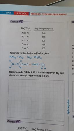 11. SINIF
5. MODÜL
KİMYASAL TEPKİMELERDE ENERJİ
ÖRNEK 21
Bağ Türü
Bağ Enerjisi (kj/mol)
940
NEN
N-N
165
N-H
390
O-H
465
Yu
O=0
500
VE
I.
II.
Yukarıda verilen bağ enerjilerine göre;
N,H469) + O2(0) -- N2(g) + 2H,09)
H
H
N-N+O=O-NEN + 2
28
H
H
HH
tepkimesinde NK'da 4,48 L hacim kaplayan N, gazı
oluşurken entalpi değişimi kaç kj dür?
ö
şe
A
Aydın Yayınları
ÖRNEK 22
Bağ Türü
Bağ Enerjisi (ki/mol)