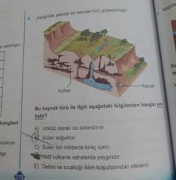 Aşağıda
6. Aşağıdaki şekilde bir kaynak türü gösterilmiştir.
er verilmiştir.
Bu
ha
- Kaynak
A
Kalker
Bu kaynak türü ile ilgili aşağıdaki bilgilerden hangisi yan-
lıştır?
hangileri
nuderya
A) Voklüz olarak da adlandırılır.
Suları soğuktur.
C) Suları bol miktarda kireç içerir.
Aktif volkanik sahalarda yaygındır.
E) Debisi ve sıcaklığı iklim koşullarından etkilenir.
Iga
228
