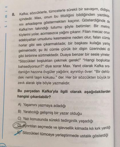 Limit
8. Kafka; sözcüklerle, tümcelerle sürekli bir savaşım, didişim
içindedir. Max, onun bu titizliğini bildiğinden yazdıkla-
rini arkadaşına göstermekten kaçınır. Gösterdiğinde de
Kafka'nın takındığı tutumu şöyle betimler: Bir metnin
tüylerini yolar, acı