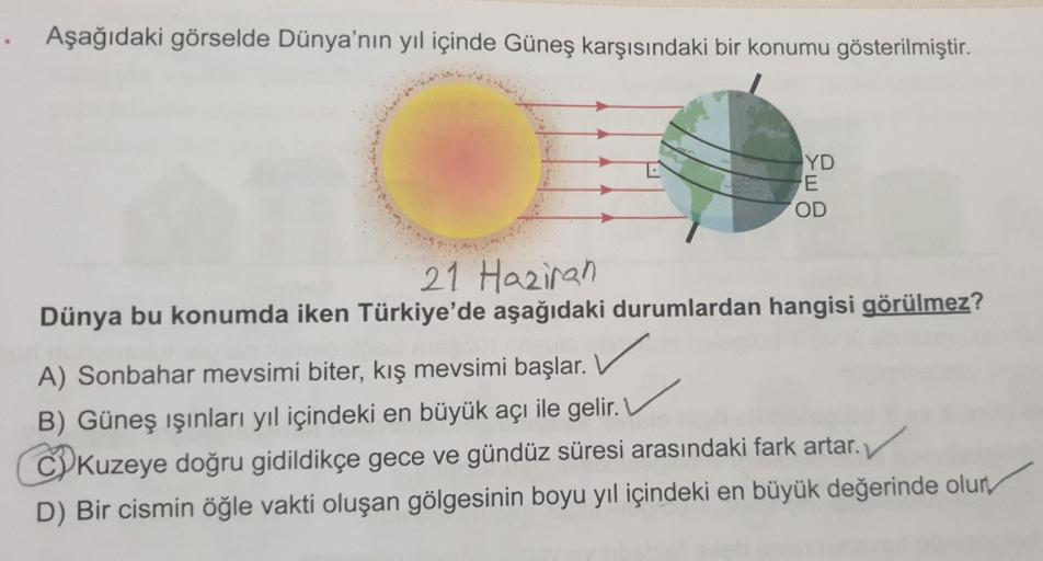 Aşağıdaki görselde Dünya'nın yıl içinde Güneş karşısındaki bir konumu gösterilmiştir.
YD
E
OD
21 Haziran
Dünya bu konumda iken Türkiye'de aşağıdaki durumlardan hangisi görülmez?
A) Sonbahar mevsimi biter, kış mevsimi başlar.
B) Güneş ışınları yıl içindeki 